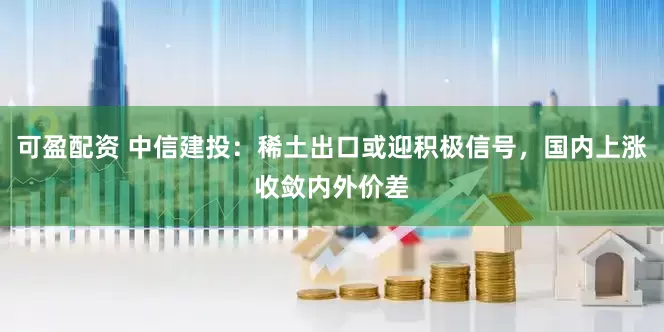可盈配资 中信建投：稀土出口或迎积极信号，国内上涨收敛内外价差