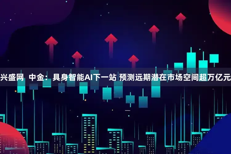 兴盛网  中金：具身智能AI下一站 预测远期潜在市场空间超万亿元