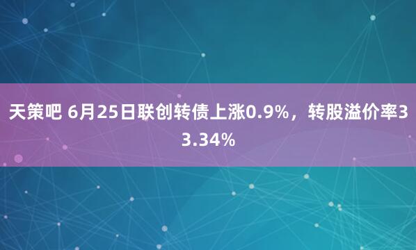 天策吧 6月25日联创转债上涨0.9%，转股溢价率33.34%