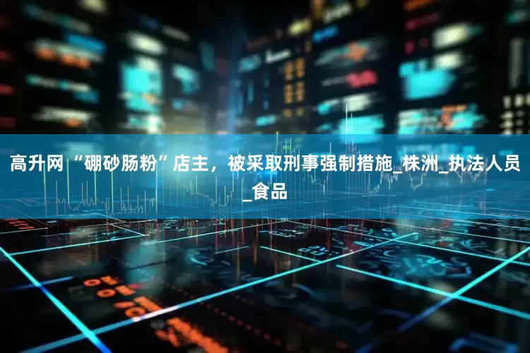 高升网 “硼砂肠粉”店主，被采取刑事强制措施_株洲_执法人员_食品