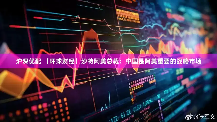 沪深优配 【环球财经】沙特阿美总裁：中国是阿美重要的战略市场