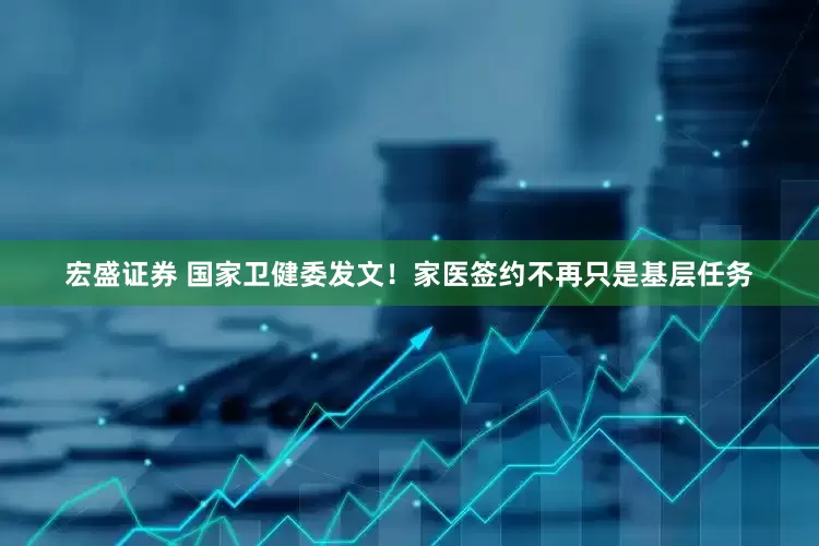 宏盛证券 国家卫健委发文！家医签约不再只是基层任务
