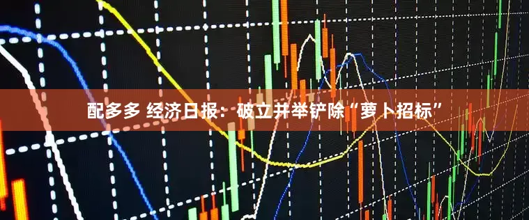 配多多 经济日报：破立并举铲除“萝卜招标”