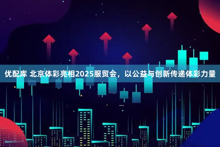 优配库 北京体彩亮相2025服贸会，以公益与创新传递体彩力量