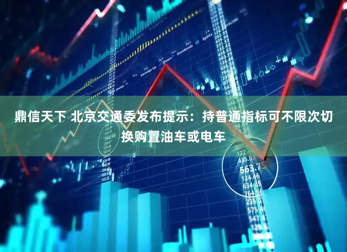 鼎信天下 北京交通委发布提示：持普通指标可不限次切换购置油车或电车