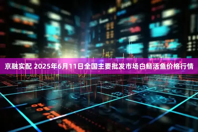 京融实配 2025年6月11日全国主要批发市场白鲢活鱼价格行情