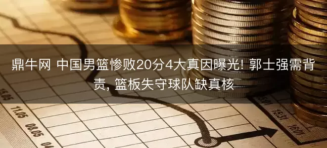 鼎牛网 中国男篮惨败20分4大真因曝光! 郭士强需背责, 篮板失守球队缺真核